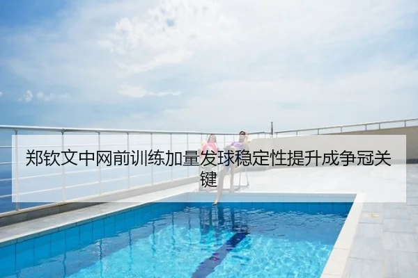 郑钦文中网前训练加量发球稳定性提升成争冠关键