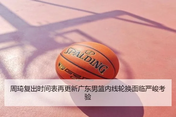 周琦复出时间表再更新广东男篮内线轮换面临严峻考验